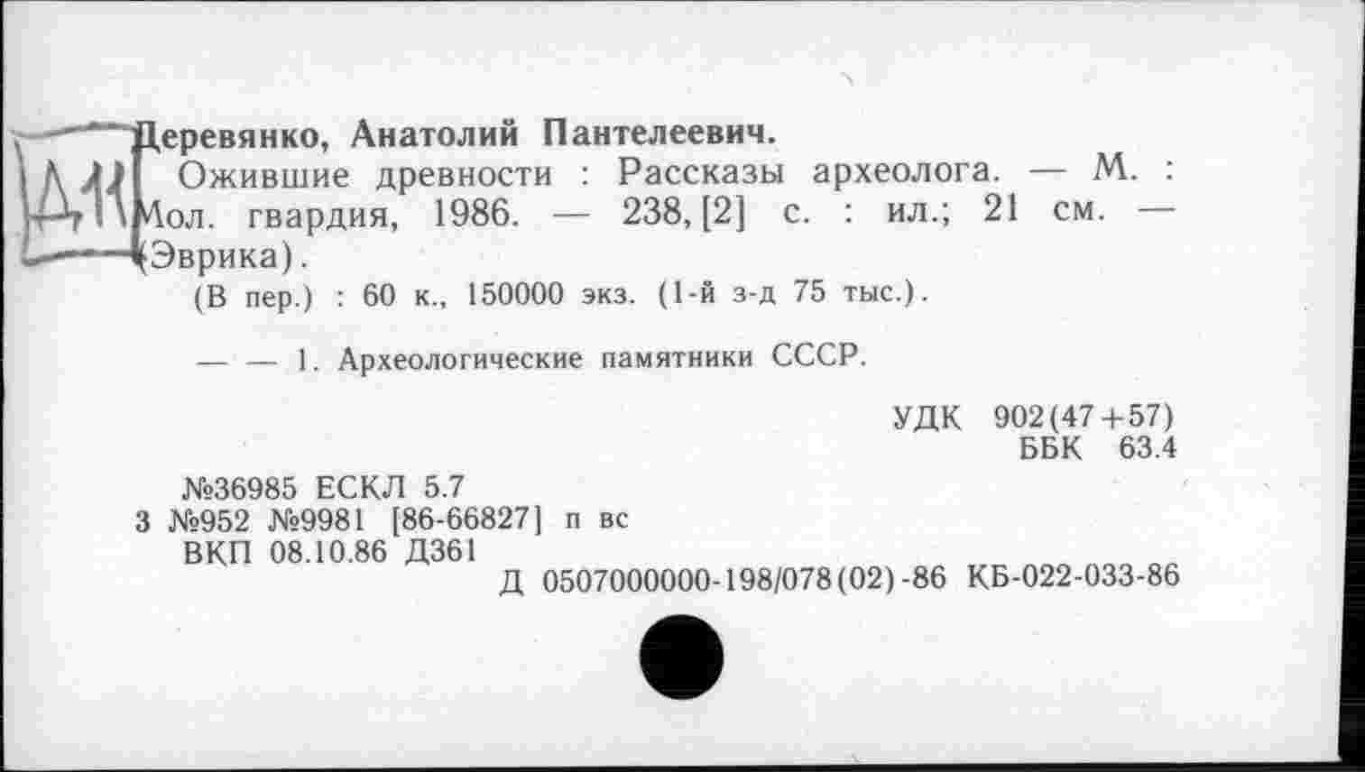 ﻿21 см.
еревянко, Анатолий Пантелеевич.
Ожившие древности : Рассказы археолога. — М. : ол. гвардия, 1986. — 238, [2] с. : ил.;
Эврика).
(В пер.) : 60 к., 150000 экз. (1-й з-д 75 тыс.).
— — 1. Археологические памятники СССР.
УДК 902(47+57) ББК 63.4
№36985 ЕСКЛ 5.7
3 №952 №9981 [86-66827] п вс ВКП 08.10.86 Д361
Д 0507000000-198/078(02)-86 КБ-022-033-86